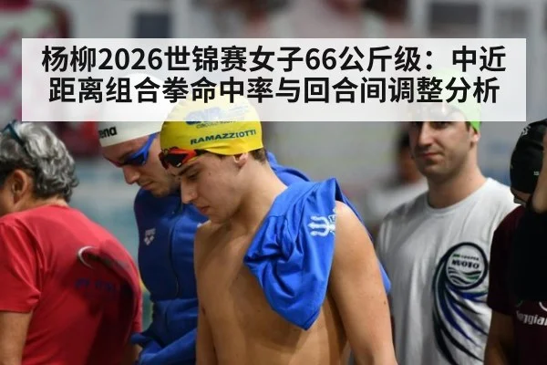 杨柳2026世锦赛女子66公斤级：中近距离组合拳命中率与回合间调整分析